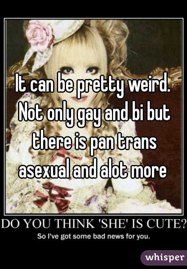 It can be pretty weird. Not only gay and bi but there is pan trans asexual and alot more 