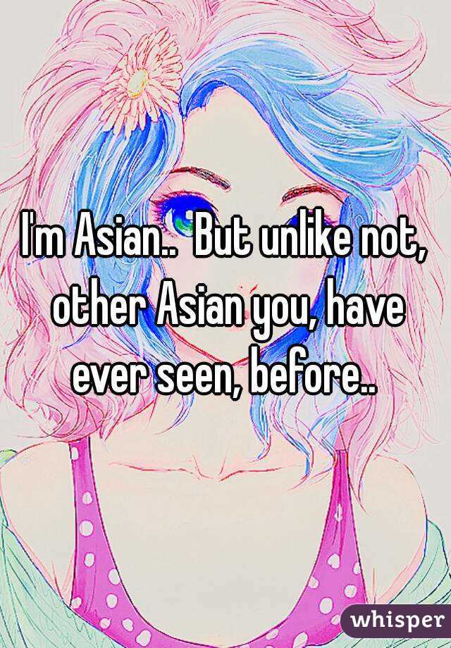 I'm Asian..  But unlike not, other Asian you, have ever seen, before.. 