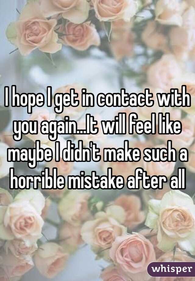 I hope I get in contact with you again...It will feel like maybe I didn't make such a horrible mistake after all