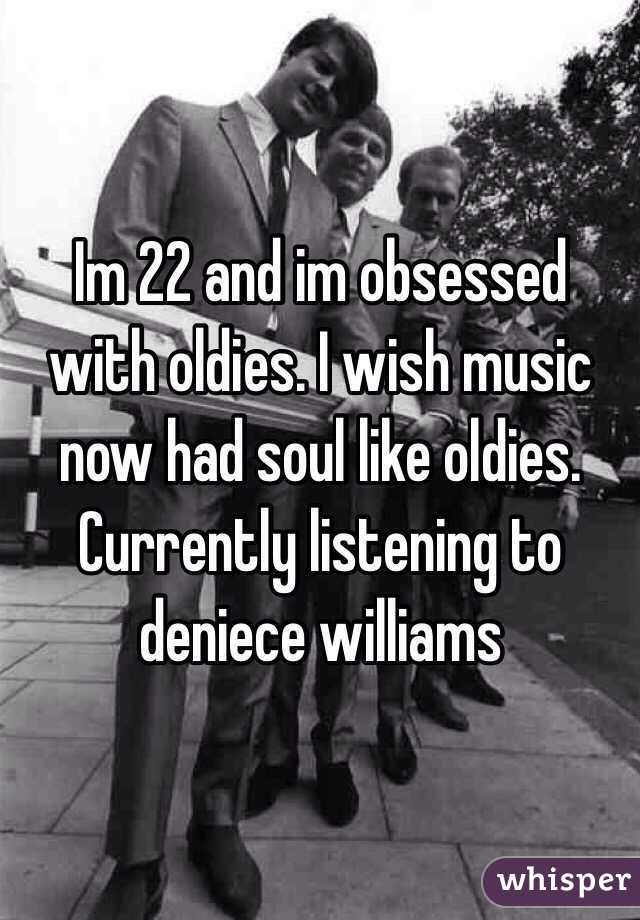 Im 22 and im obsessed with oldies. I wish music now had soul like oldies. Currently listening to deniece williams