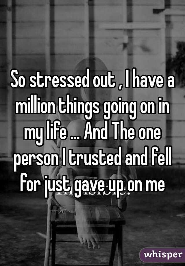 So stressed out , I have a million things going on in my life ... And The one person I trusted and fell for just gave up on me