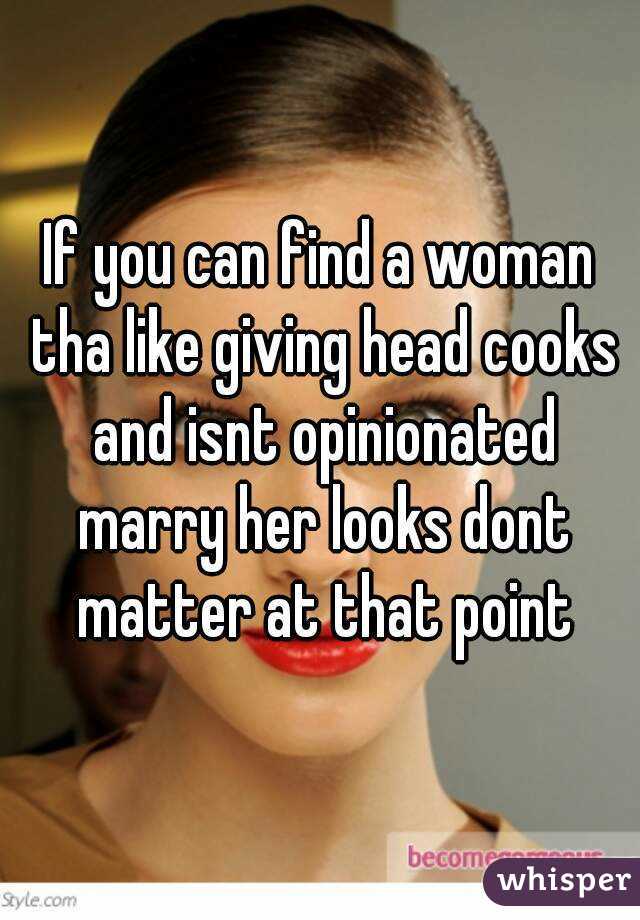 If you can find a woman tha like giving head cooks and isnt opinionated marry her looks dont matter at that point