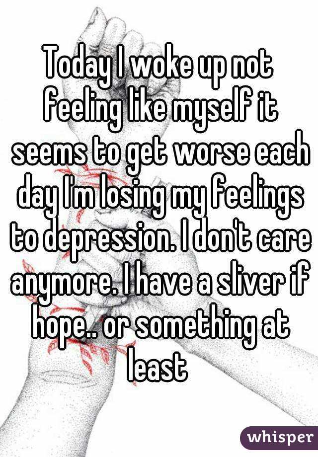 Today I woke up not feeling like myself it seems to get worse each day I'm losing my feelings to depression. I don't care anymore. I have a sliver if hope.. or something at least 
