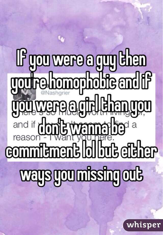 If you were a guy then you're homophobic and if you were a girl than you don't wanna be commitment lol but either ways you missing out 