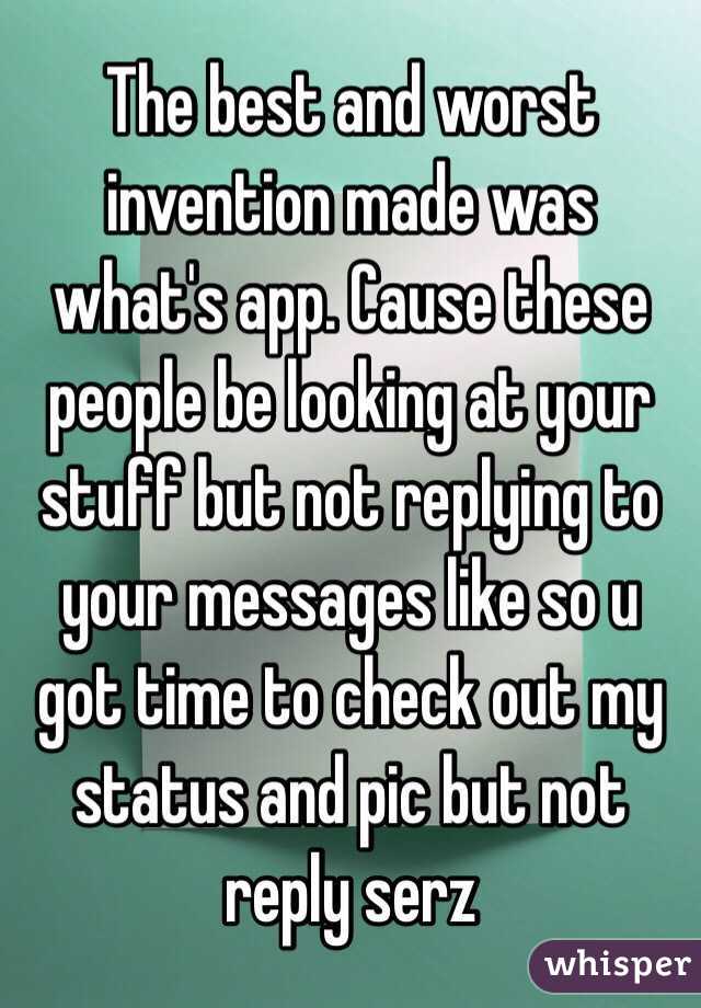 The best and worst invention made was what's app. Cause these people be looking at your stuff but not replying to your messages like so u got time to check out my status and pic but not reply serz 