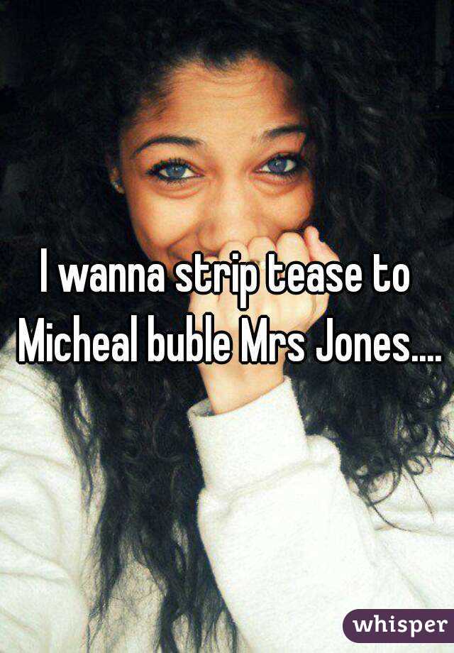 I wanna strip tease to Micheal buble Mrs Jones....