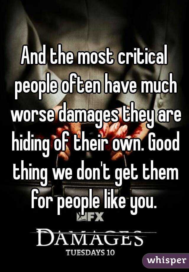 And the most critical people often have much worse damages they are hiding of their own. Good thing we don't get them for people like you. 