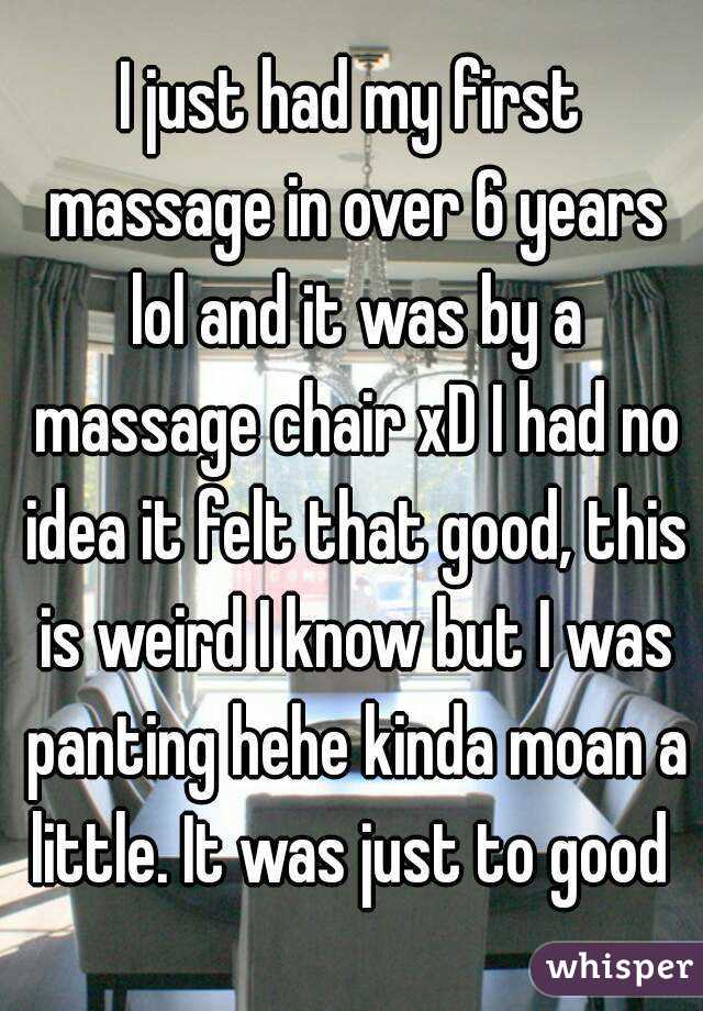 I just had my first massage in over 6 years lol and it was by a massage chair xD I had no idea it felt that good, this is weird I know but I was panting hehe kinda moan a little. It was just to good 