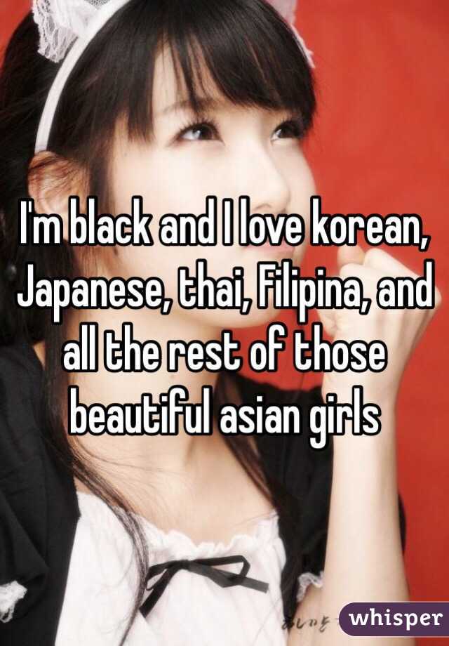 I'm black and I love korean, Japanese, thai, Filipina, and all the rest of those beautiful asian girls