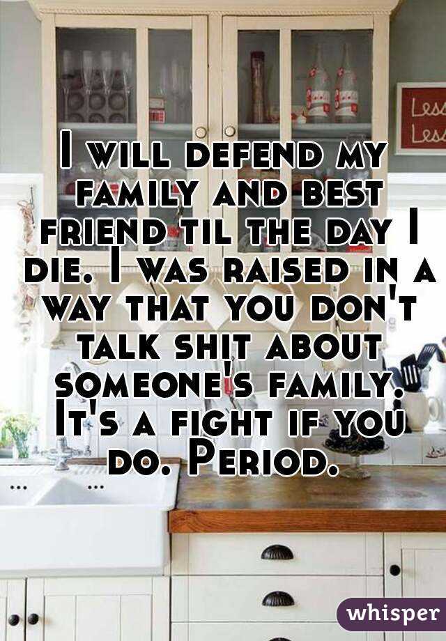 I will defend my family and best friend til the day I die. I was raised in a way that you don't talk shit about someone's family. It's a fight if you do. Period. 