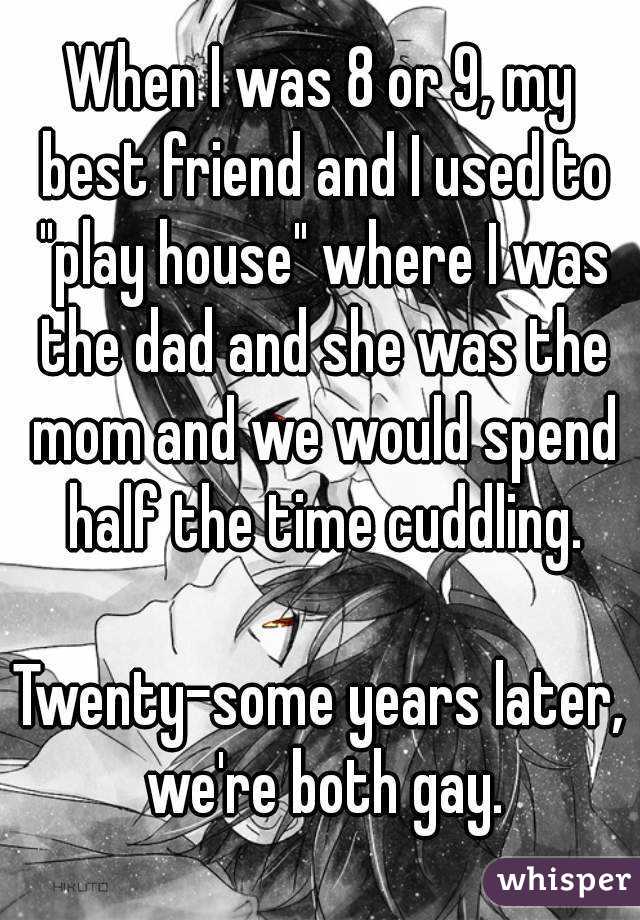 When I was 8 or 9, my best friend and I used to "play house" where I was the dad and she was the mom and we would spend half the time cuddling.

Twenty-some years later, we're both gay.