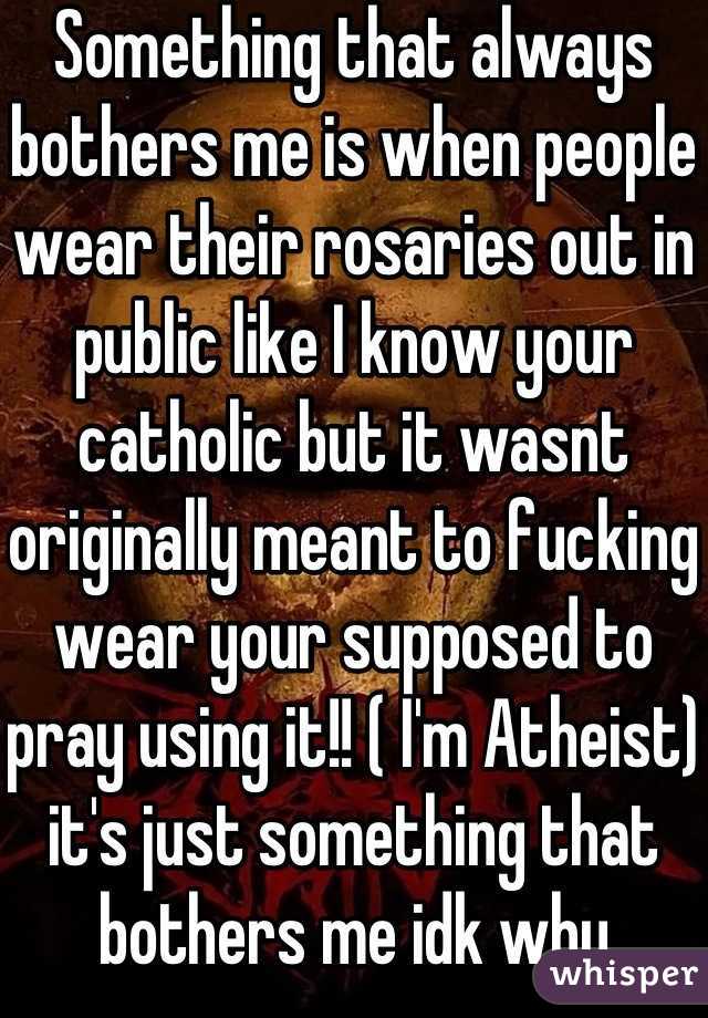 Something that always bothers me is when people wear their rosaries out in public like I know your catholic but it wasnt originally meant to fucking wear your supposed to pray using it!! ( I'm Atheist) it's just something that bothers me idk why