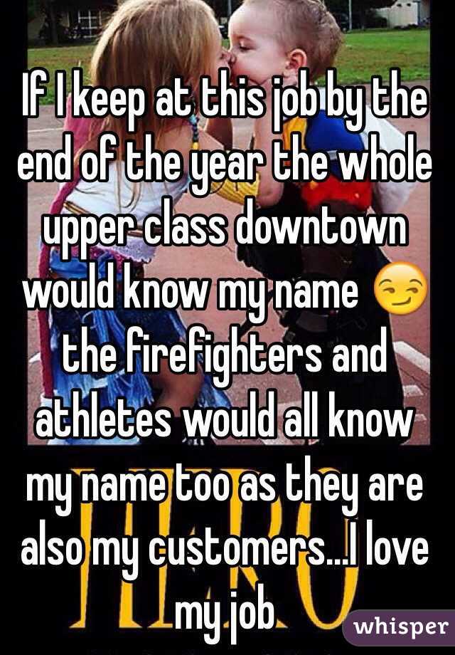 If I keep at this job by the end of the year the whole upper class downtown would know my name 😏 the firefighters and athletes would all know my name too as they are also my customers...I love my job