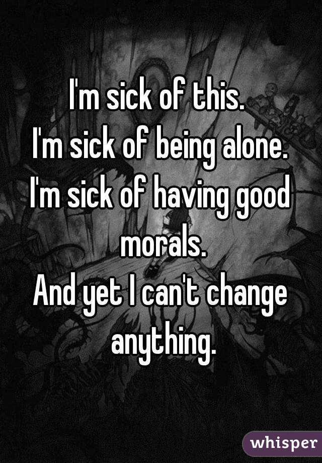 I'm sick of this. 
I'm sick of being alone.
I'm sick of having good morals.
And yet I can't change anything.
