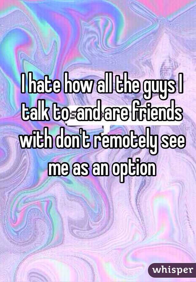 I hate how all the guys I talk to  and are friends with don't remotely see me as an option 