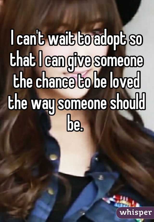 I can't wait to adopt so that I can give someone the chance to be loved the way someone should be. 