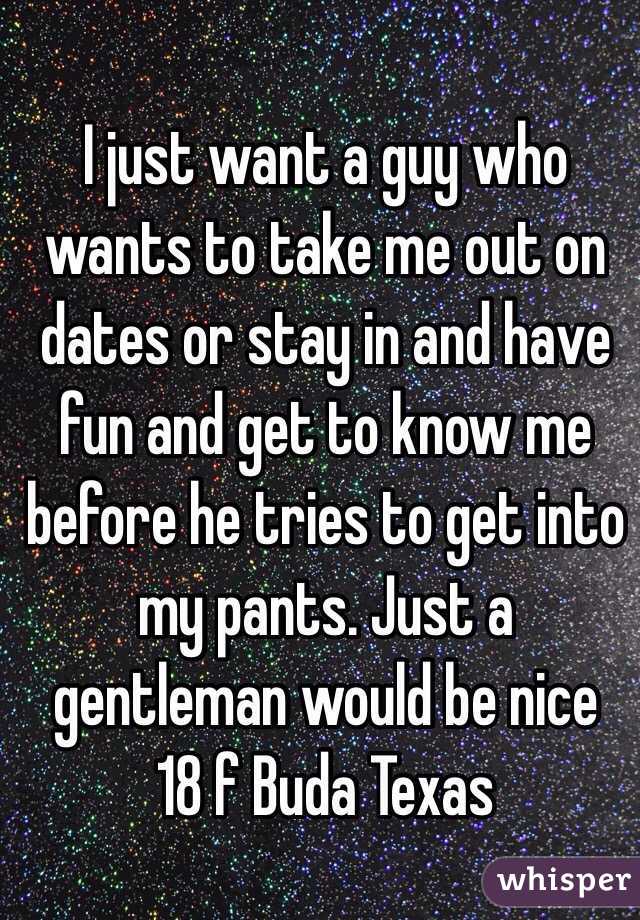 I just want a guy who wants to take me out on dates or stay in and have fun and get to know me before he tries to get into my pants. Just a gentleman would be nice 
18 f Buda Texas 