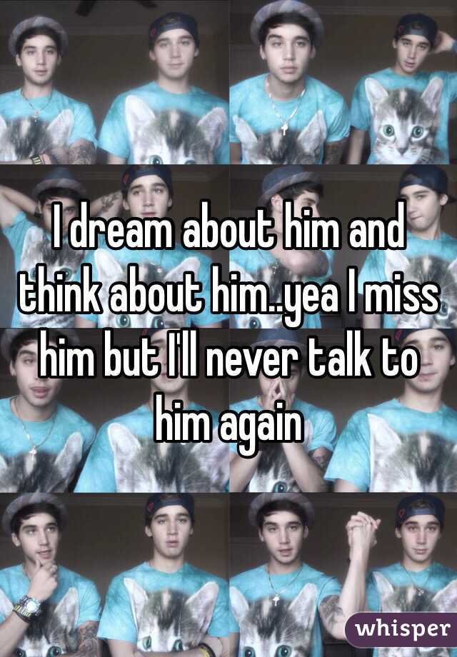 I dream about him and think about him..yea I miss him but I'll never talk to him again 