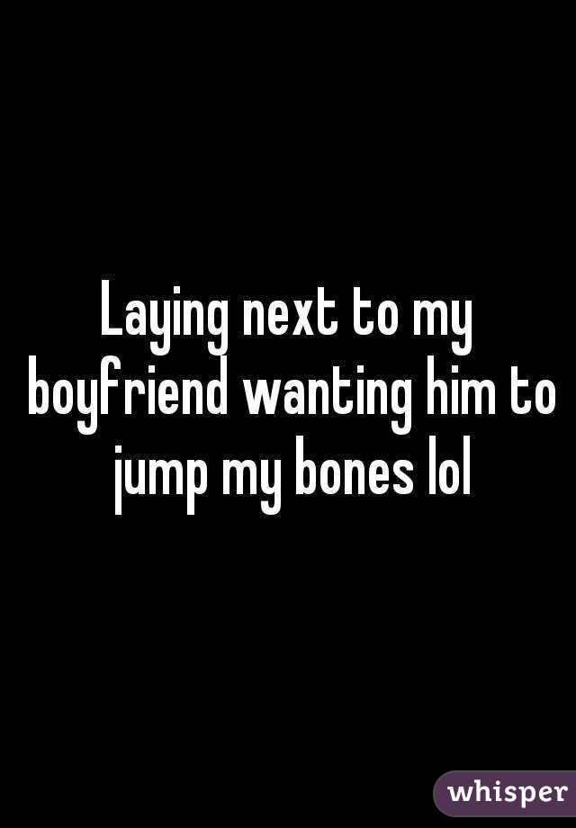 Laying next to my boyfriend wanting him to jump my bones lol