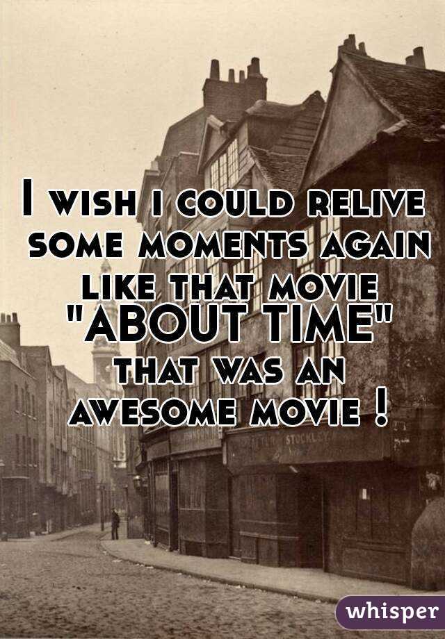 I wish i could relive some moments again like that movie "ABOUT TIME" that was an awesome movie !