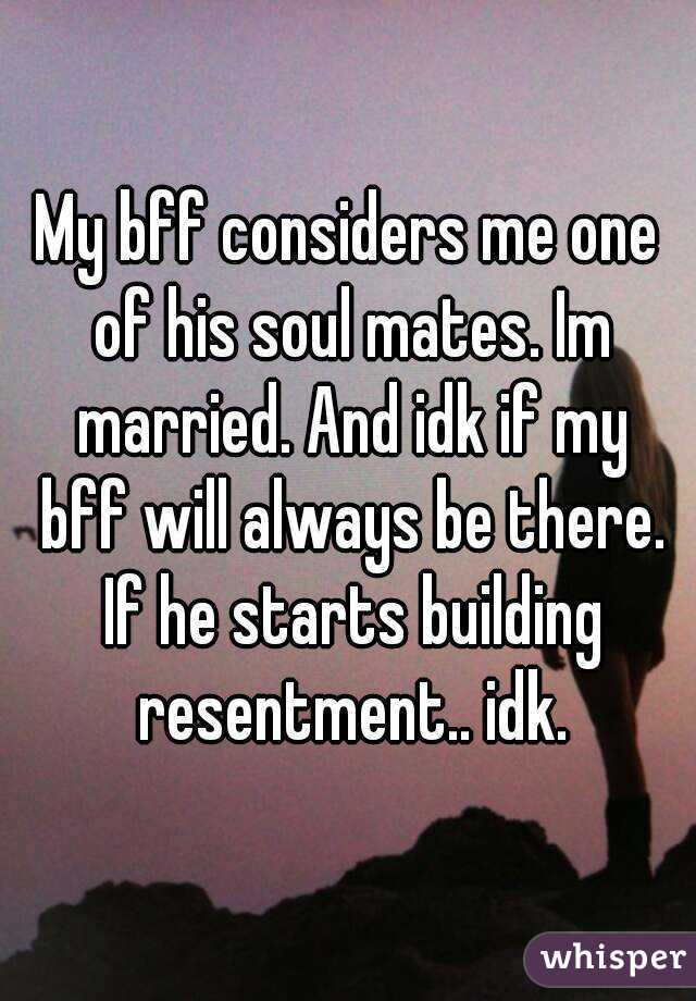 My bff considers me one of his soul mates. Im married. And idk if my bff will always be there. If he starts building resentment.. idk.