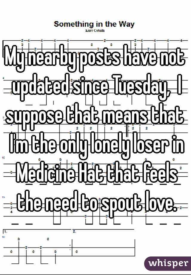My nearby posts have not updated since Tuesday,  I suppose that means that  I'm the only lonely loser in Medicine Hat that feels the need to spout love.