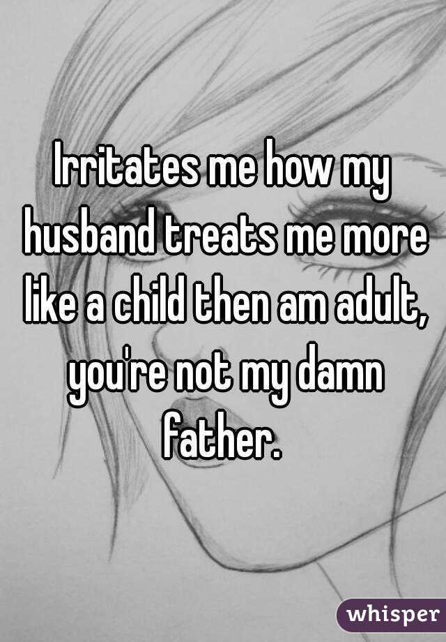 Irritates me how my husband treats me more like a child then am adult, you're not my damn father. 