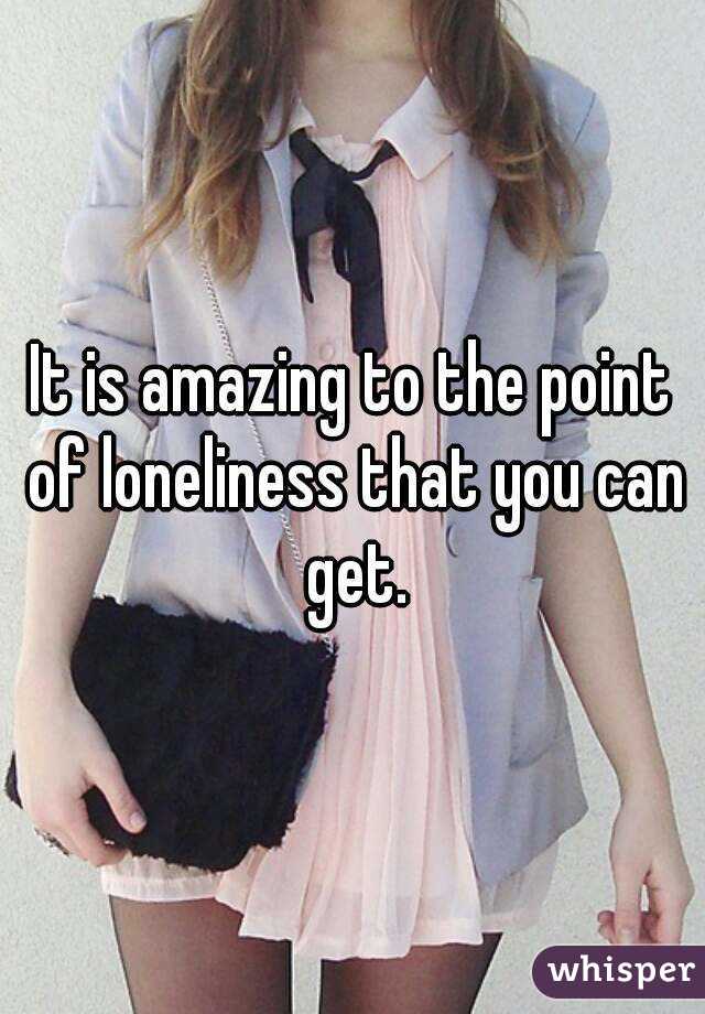 It is amazing to the point of loneliness that you can get.