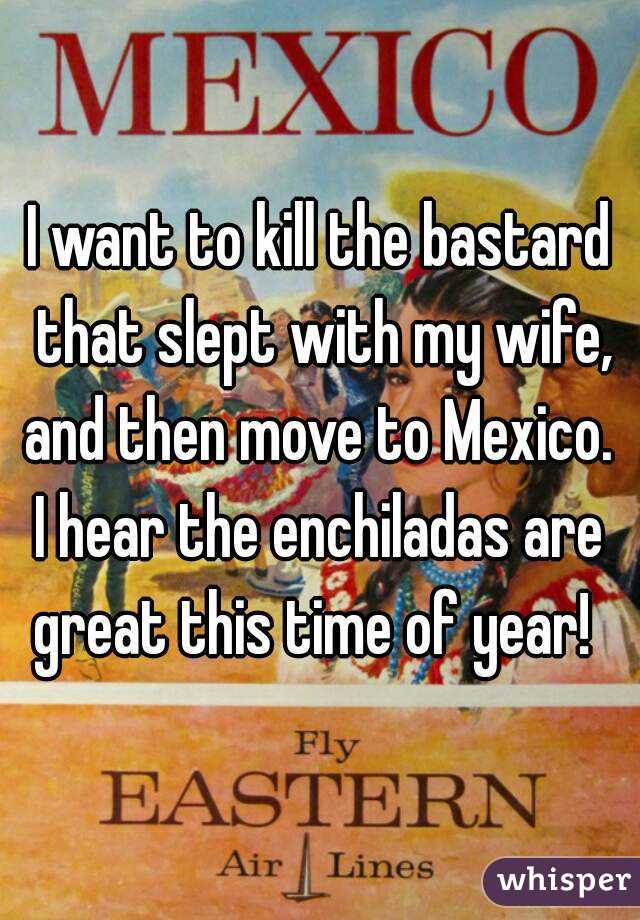 I want to kill the bastard that slept with my wife, and then move to Mexico. 
I hear the enchiladas are great this time of year!  