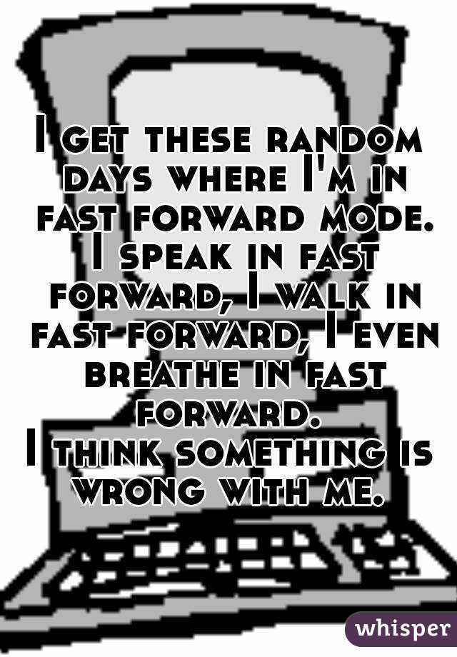 I get these random days where I'm in fast forward mode.
 I speak in fast forward, I walk in fast forward, I even breathe in fast forward. 
I think something is wrong with me. 