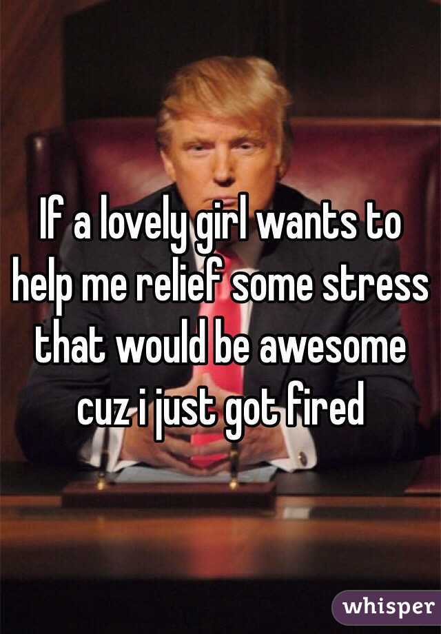 If a lovely girl wants to help me relief some stress that would be awesome cuz i just got fired 
