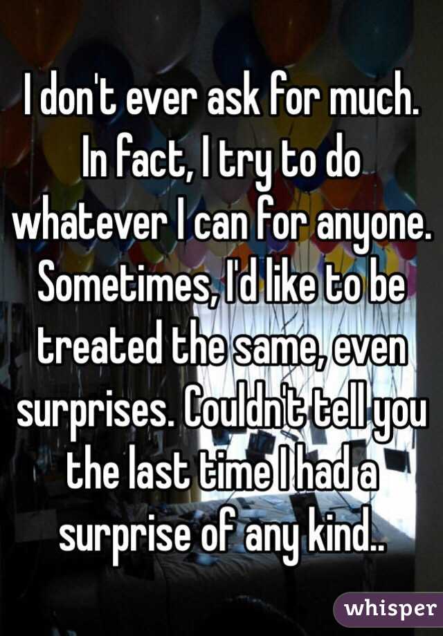 I don't ever ask for much. In fact, I try to do whatever I can for anyone. Sometimes, I'd like to be treated the same, even surprises. Couldn't tell you the last time I had a surprise of any kind..