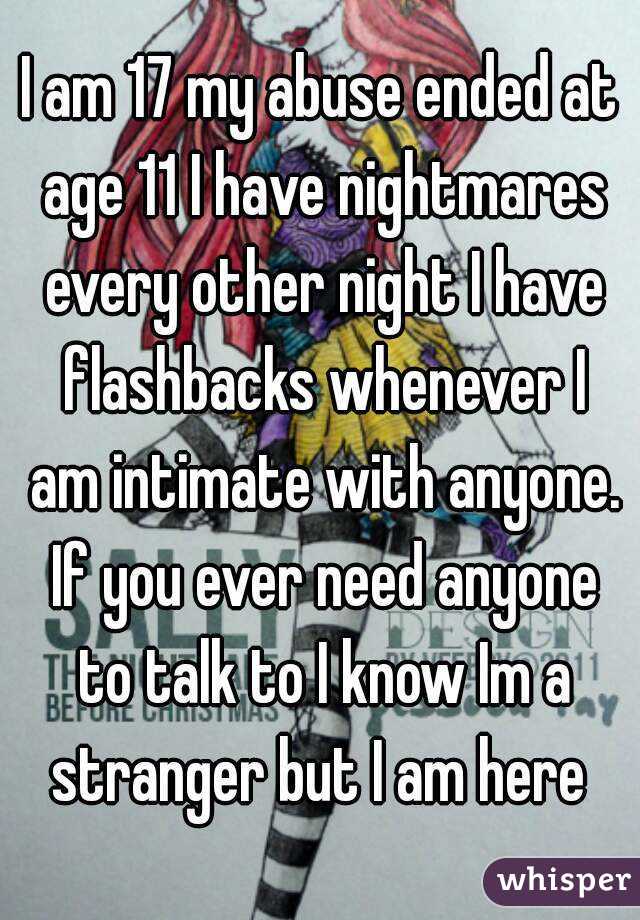 I am 17 my abuse ended at age 11 I have nightmares every other night I have flashbacks whenever I am intimate with anyone. If you ever need anyone to talk to I know Im a stranger but I am here 