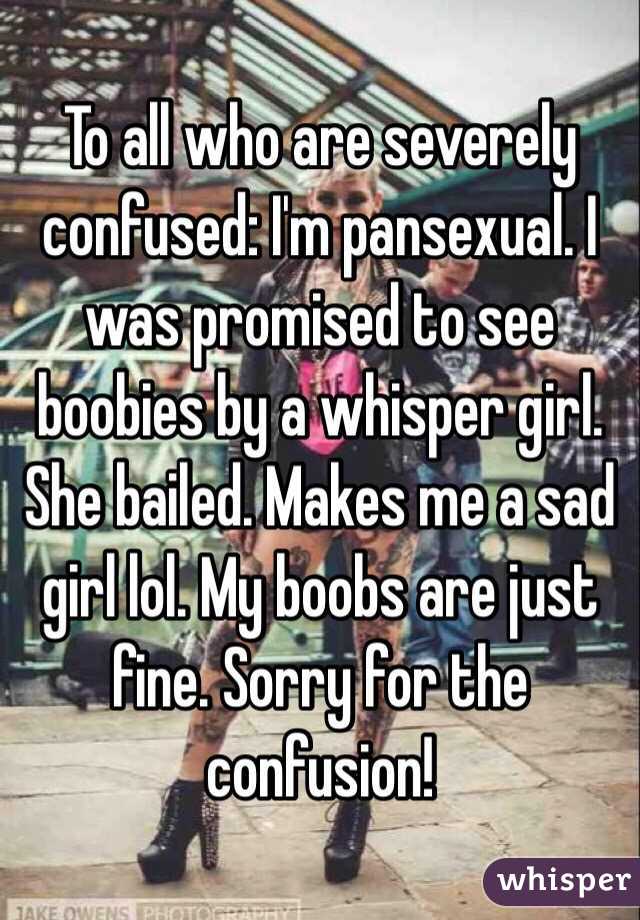 To all who are severely confused: I'm pansexual. I was promised to see boobies by a whisper girl. She bailed. Makes me a sad girl lol. My boobs are just fine. Sorry for the confusion!