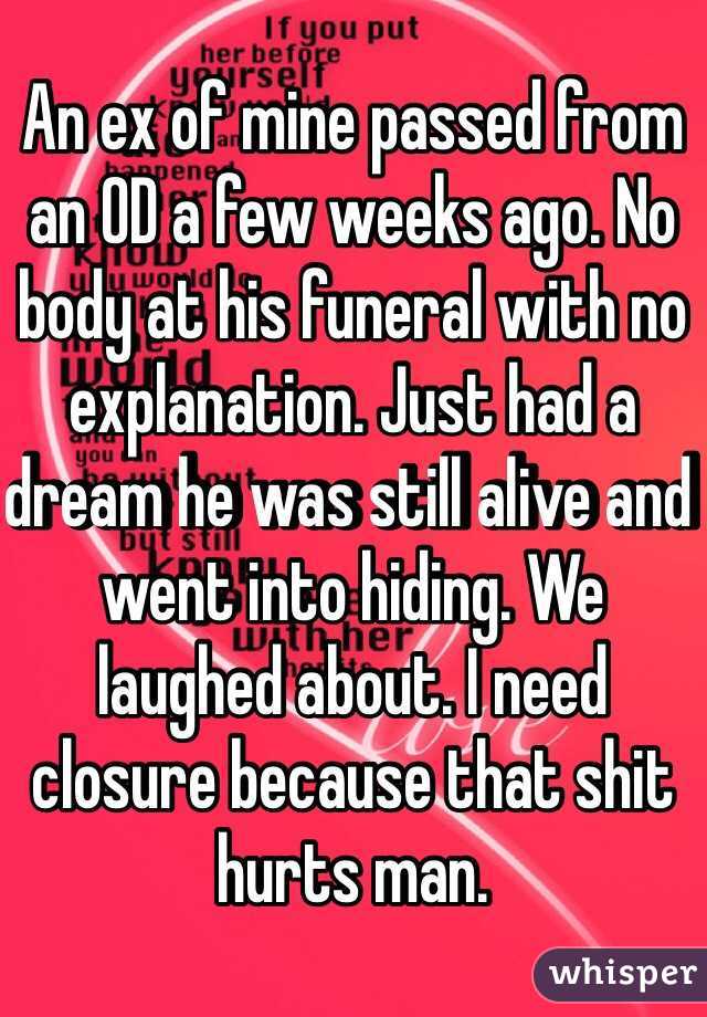 An ex of mine passed from an OD a few weeks ago. No body at his funeral with no explanation. Just had a dream he was still alive and went into hiding. We laughed about. I need closure because that shit hurts man. 