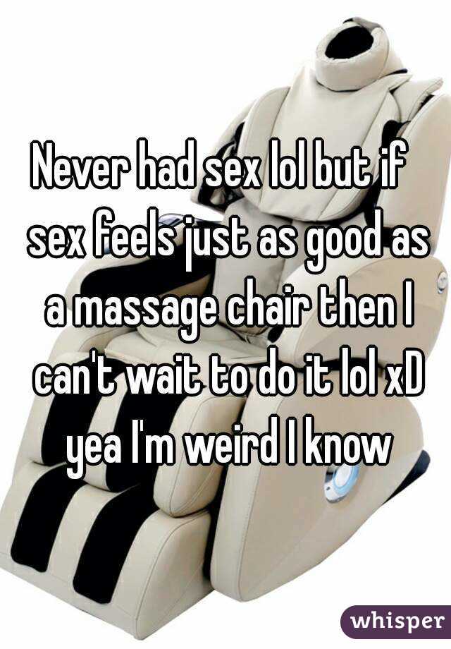 Never had sex lol but if  sex feels just as good as a massage chair then I can't wait to do it lol xD yea I'm weird I know
