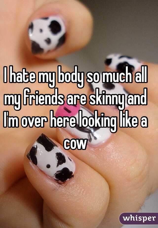 I hate my body so much all my friends are skinny and I'm over here looking like a cow 