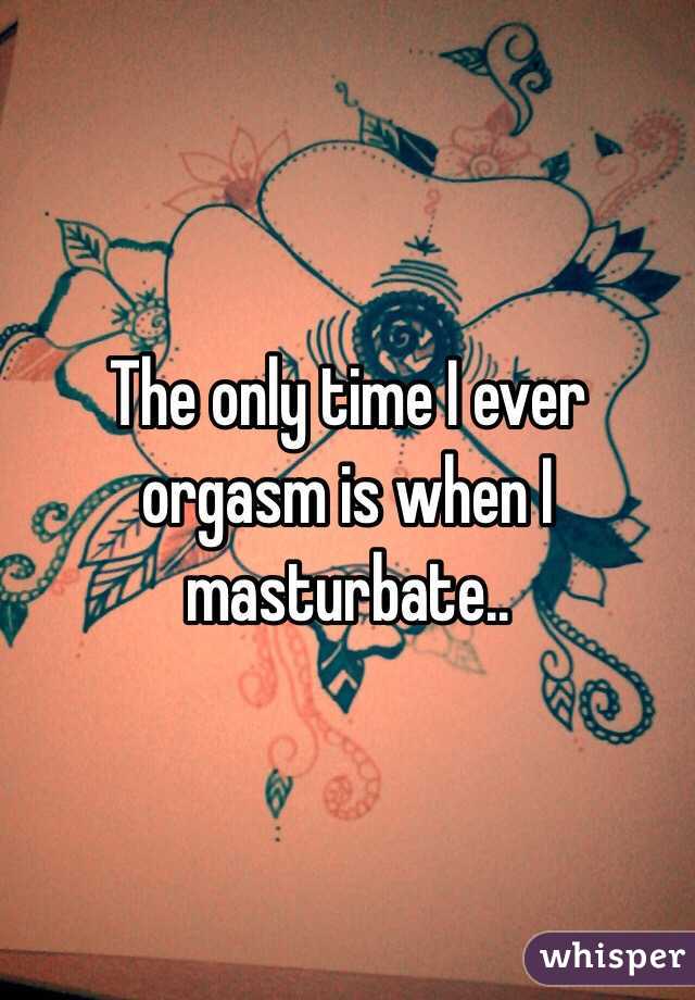 The only time I ever orgasm is when I masturbate..