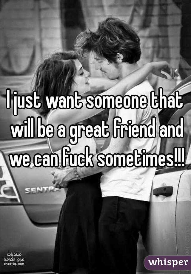 I just want someone that will be a great friend and we can fuck sometimes!!!