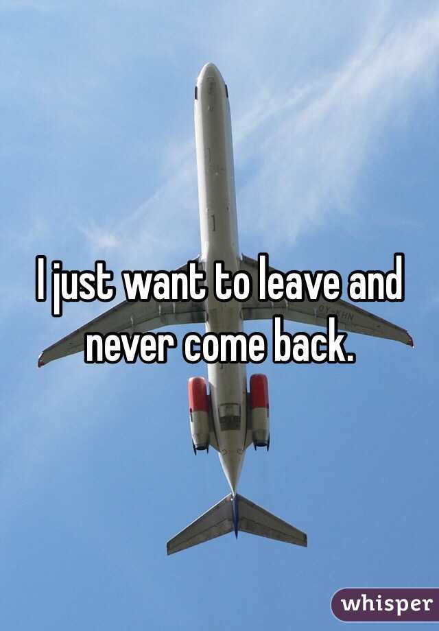 I just want to leave and never come back. 