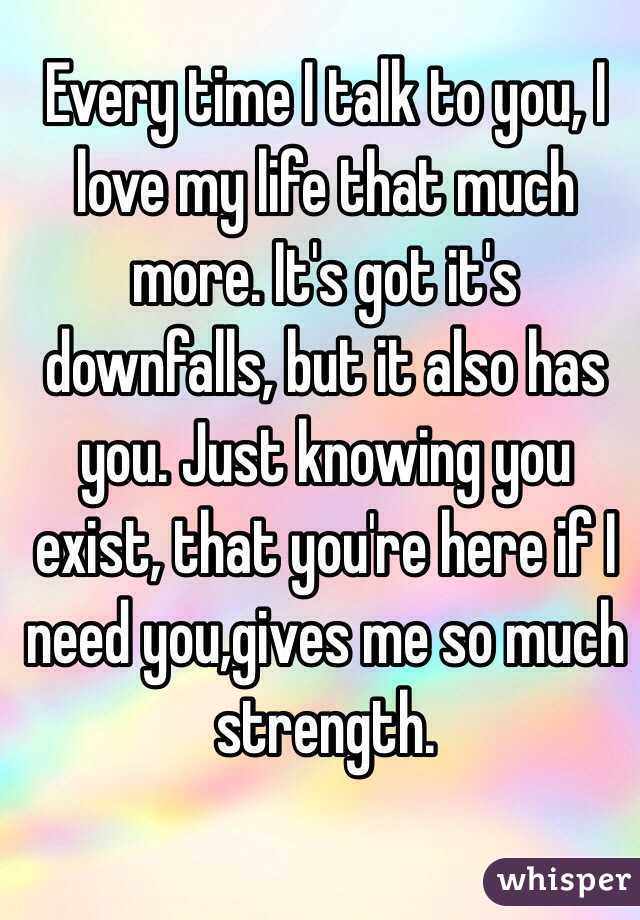 Every time I talk to you, I love my life that much more. It's got it's downfalls, but it also has you. Just knowing you exist, that you're here if I need you,gives me so much strength.