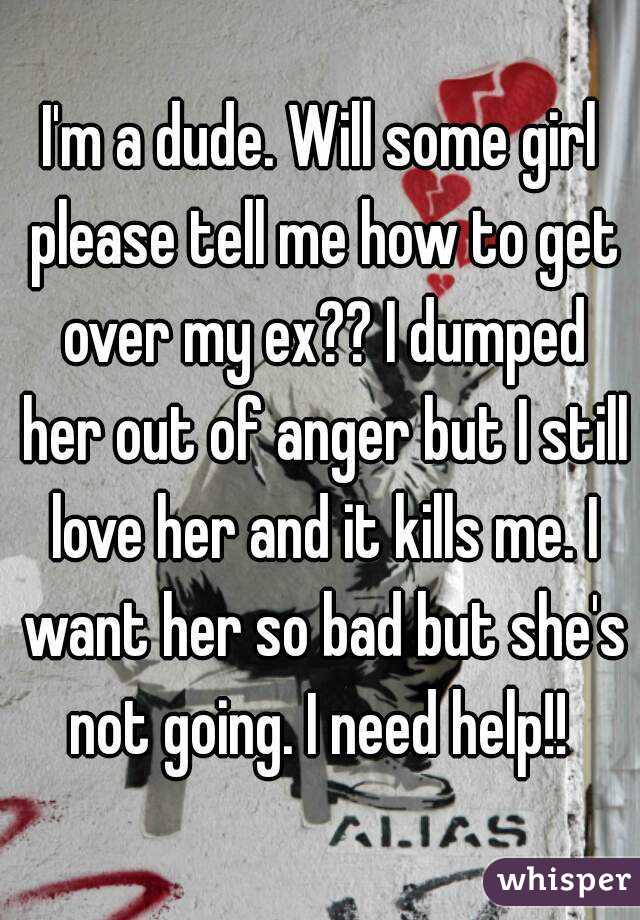 I'm a dude. Will some girl please tell me how to get over my ex?? I dumped her out of anger but I still love her and it kills me. I want her so bad but she's not going. I need help!! 