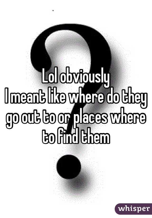 Lol obviously
I meant like where do they go out to or places where to find them 