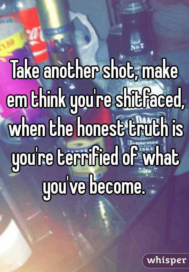 Take another shot, make em think you're shitfaced, when the honest truth is you're terrified of what you've become. 