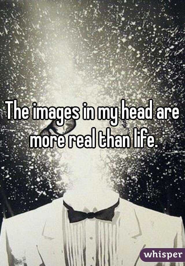The images in my head are more real than life.