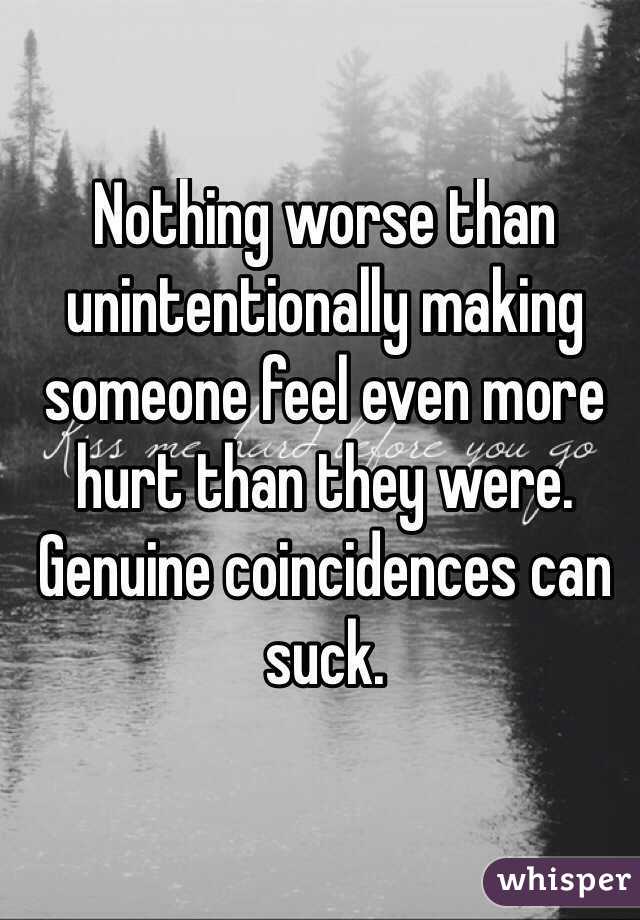 Nothing worse than unintentionally making someone feel even more hurt than they were. 
Genuine coincidences can suck. 
