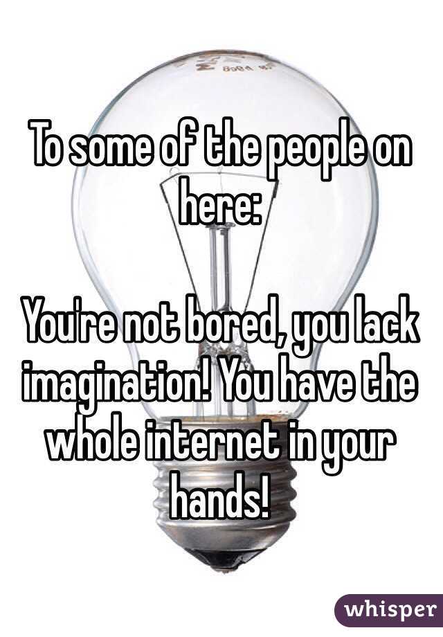 To some of the people on here:

You're not bored, you lack imagination! You have the whole internet in your hands!