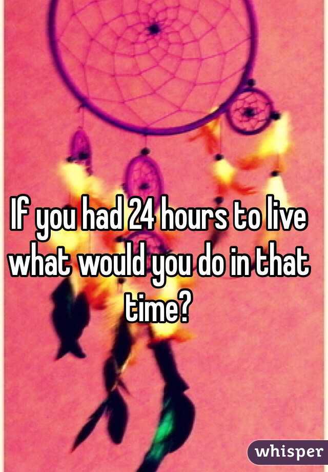 If you had 24 hours to live what would you do in that time?