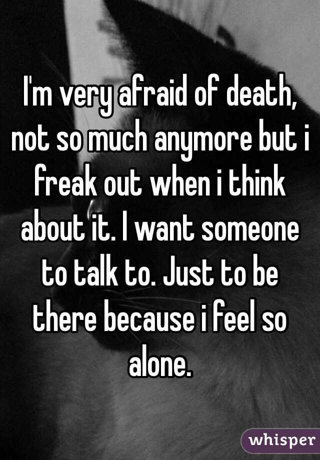 I'm very afraid of death, not so much anymore but i freak out when i think about it. I want someone to talk to. Just to be there because i feel so alone.