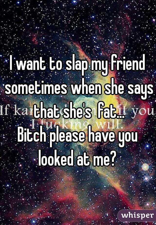 I want to slap my friend sometimes when she says that she's  fat...
Bitch please have you looked at me? 